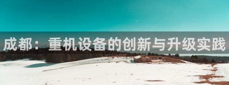 威九国际下载官网app：成都：重机设备的创新与升级实践