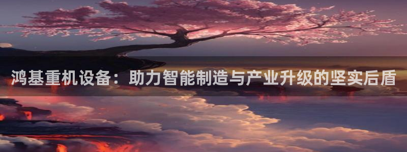 威九国际网站链接怎么打开：鸿基重机设备：助力智能制造与产业升