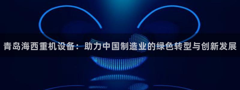 威九国际app客服电话多少：青岛海西重机设备：助力中国制造业