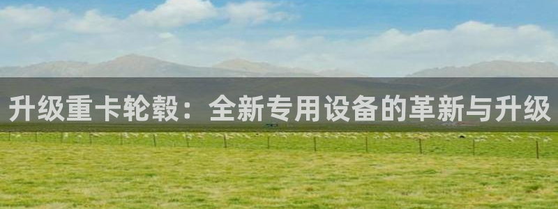 威九国际取款：升级重卡轮毂：全新专用设备的革新与升级