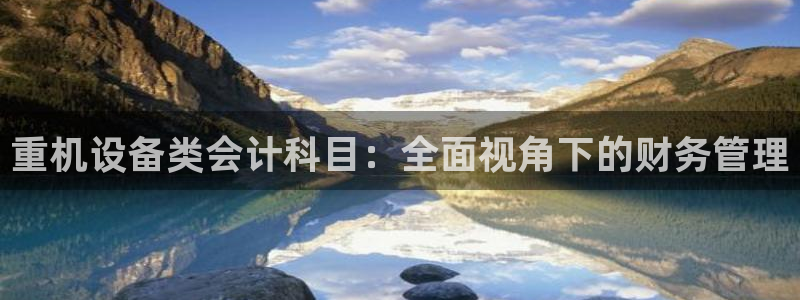 威九国际电影2022年9月月：重机设备类会计科目：全面视角下