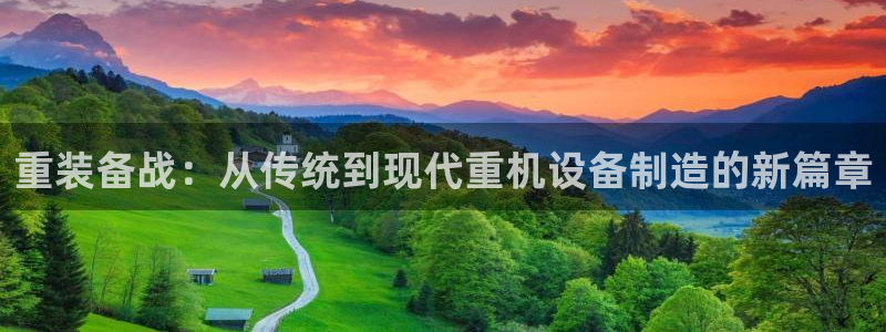 威九国际父亲的友人：重装备战：从传统到现代重机设备制造的新篇
