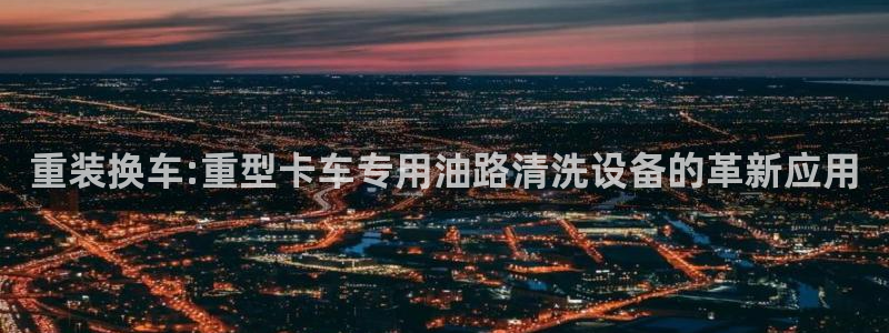 威九国际app客服电话号码：重装换车:重型卡车专用油路清洗设