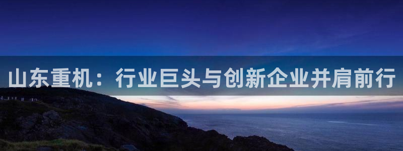 威九国际下载：山东重机：行业巨头与创新企业并肩前行